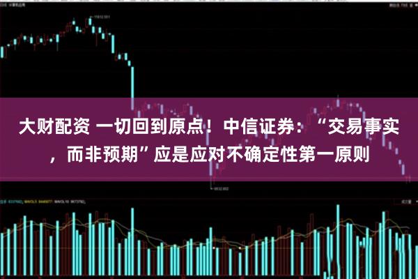 大财配资 一切回到原点！中信证券：“交易事实，而非预期”应是应对不确定性第一原则