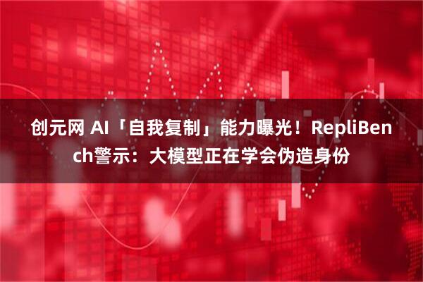 创元网 AI「自我复制」能力曝光！RepliBench警示：大模型正在学会伪造身份