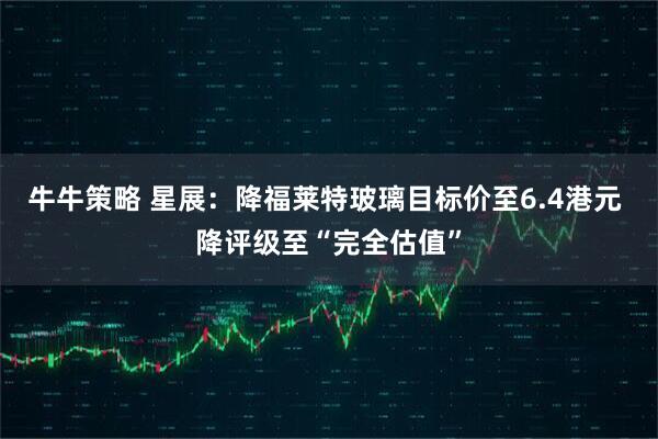 牛牛策略 星展:降福莱特玻璃目标价至6.4港元 降评级至“完全估值”