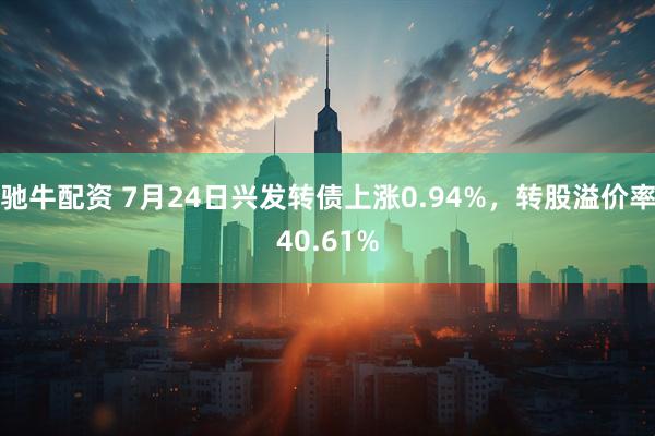 驰牛配资 7月24日兴发转债上涨0.94%，转股溢价率40.61%