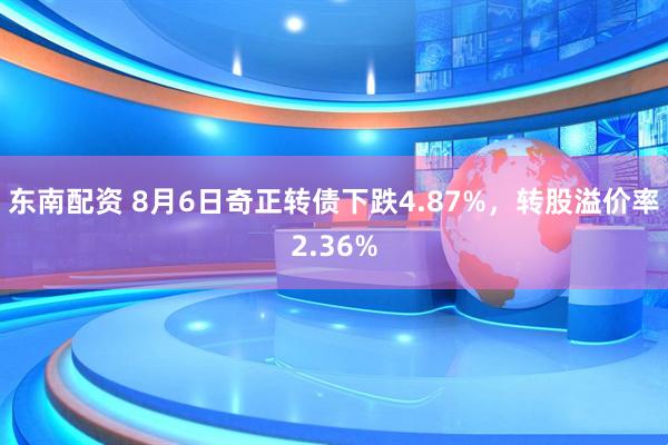 东南配资 8月6日奇正转债下跌4.87%，转股溢价率2.36%