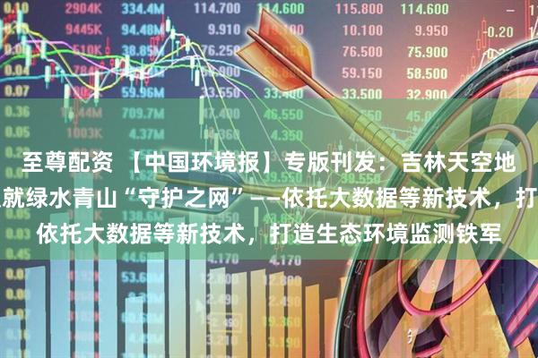 至尊配资 【中国环境报】专版刊发：吉林天空地一体智慧监测网络织就绿水青山“守护之网”——依托大数据等新技术，打造生态环境监测铁军