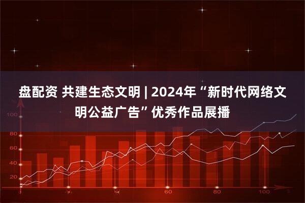 盘配资 共建生态文明 | 2024年“新时代网络文明公益广告”优秀作品展播