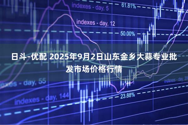 日斗-优配 2025年9月2日山东金乡大蒜专业批发市场价格行情