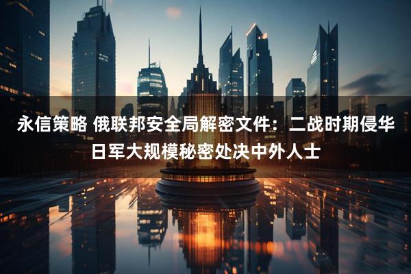 永信策略 俄联邦安全局解密文件：二战时期侵华日军大规模秘密处决中外人士