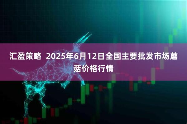 汇盈策略  2025年6月12日全国主要批发市场蘑菇价格行情