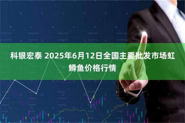 科银宏泰 2025年6月12日全国主要批发市场虹鳟鱼价格行情