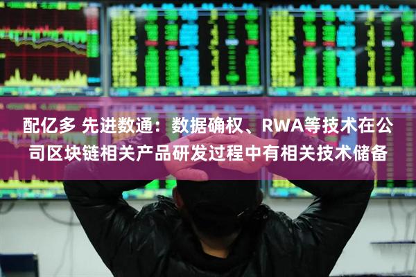 配亿多 先进数通：数据确权、RWA等技术在公司区块链相关产品研发过程中有相关技术储备