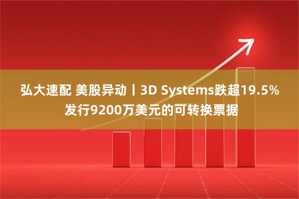 弘大速配 美股异动丨3D Systems跌超19.5% 发行9200万美元的可转换票据