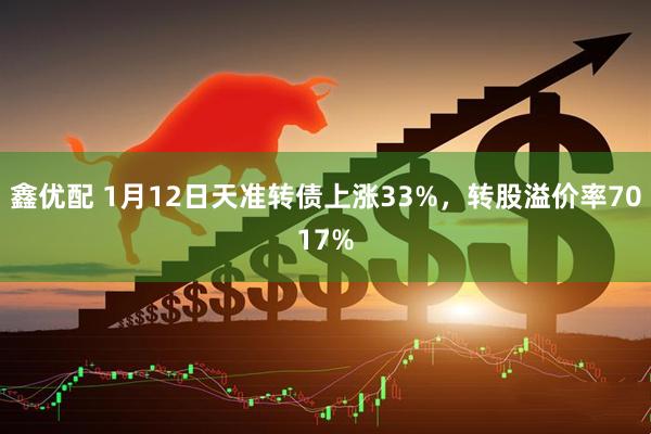 鑫优配 1月12日天准转债上涨33%，转股溢价率7017%